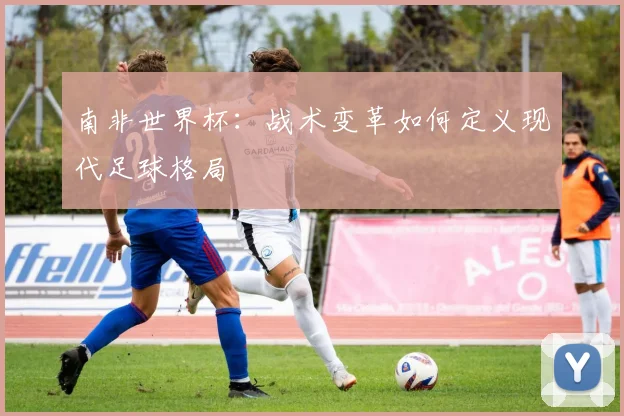 南非世界杯：战术变革如何定义现代足球格局