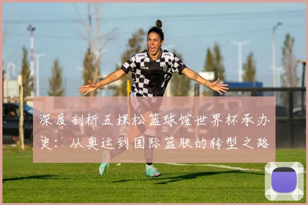 深度剖析五棵松篮球馆世界杯承办史：从奥运到国际篮联的转型之路